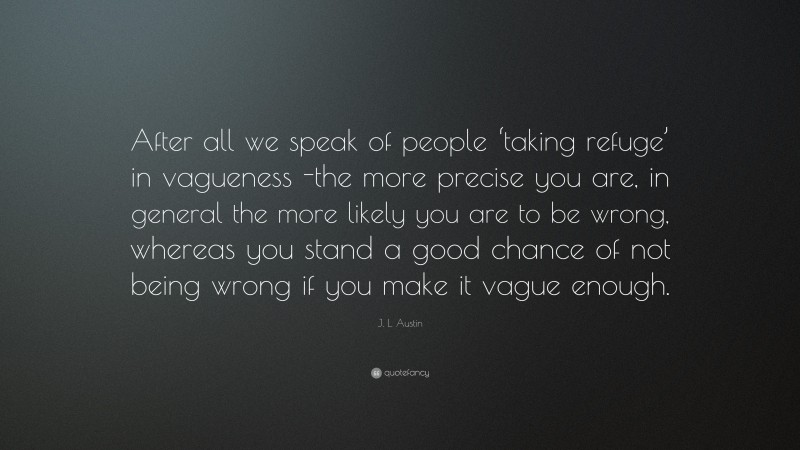 J. L. Austin Quote: “After all we speak of people ‘taking refuge’ in vagueness -the more precise you are, in general the more likely you are to be wrong, whereas you stand a good chance of not being wrong if you make it vague enough.”