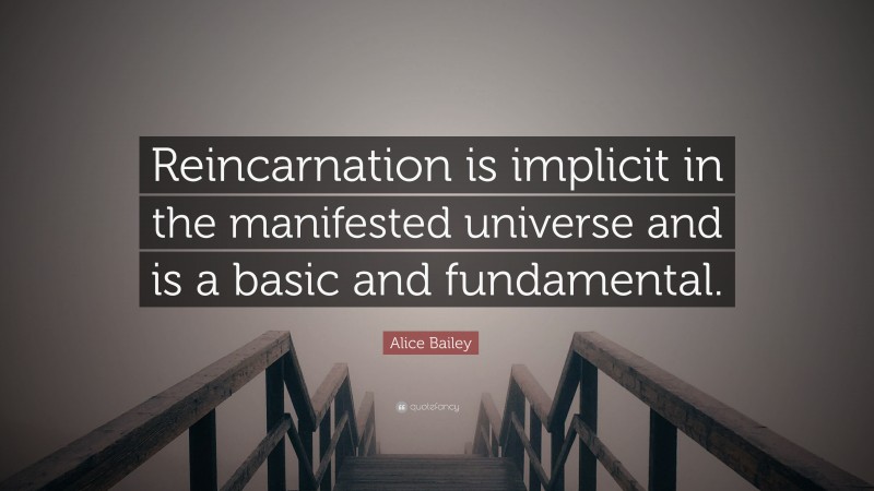 Alice Bailey Quote: “Reincarnation is implicit in the manifested universe and is a basic and fundamental.”