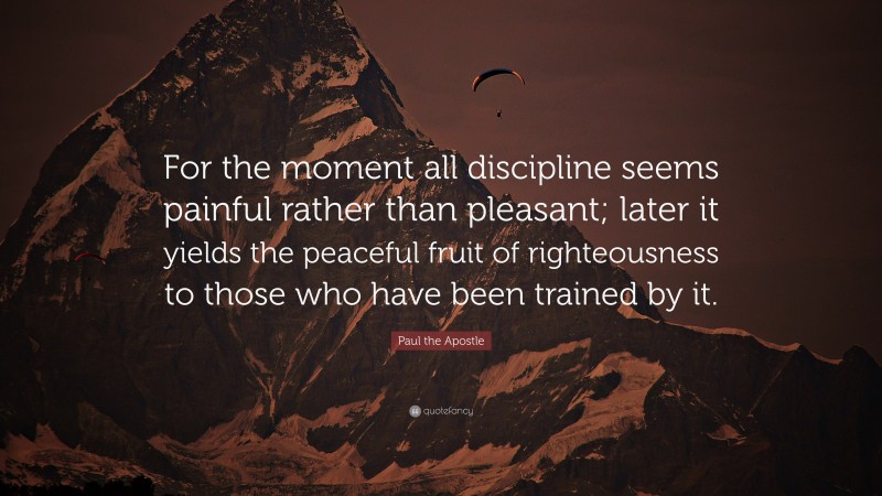 Paul the Apostle Quote: “For the moment all discipline seems painful rather than pleasant; later it yields the peaceful fruit of righteousness to those who have been trained by it.”