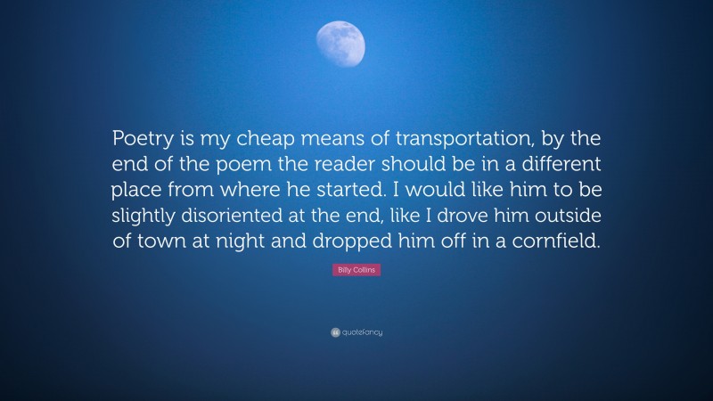 Billy Collins Quote: “Poetry is my cheap means of transportation, by the end of the poem the reader should be in a different place from where he started. I would like him to be slightly disoriented at the end, like I drove him outside of town at night and dropped him off in a cornfield.”