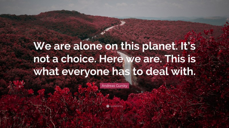 Andreas Gursky Quote: “We are alone on this planet. It’s not a choice. Here we are. This is what everyone has to deal with.”