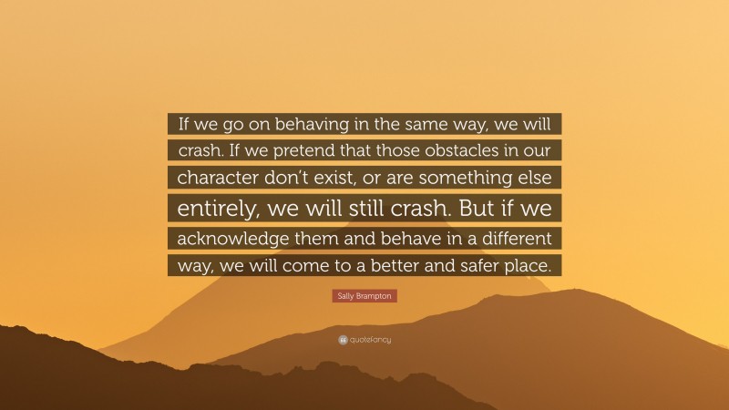 Sally Brampton Quote: “If we go on behaving in the same way, we will crash. If we pretend that those obstacles in our character don’t exist, or are something else entirely, we will still crash. But if we acknowledge them and behave in a different way, we will come to a better and safer place.”