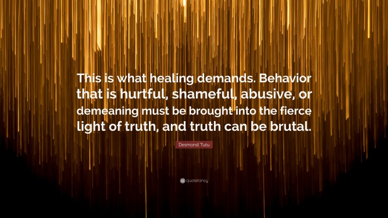 Desmond Tutu Quote: “This is what healing demands. Behavior that is hurtful, shameful, abusive, or demeaning must be brought into the fierce light of truth, and truth can be brutal.”
