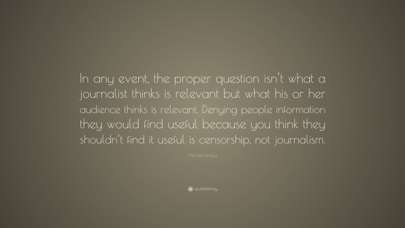 Michael Kinsley Quote: “In any event, the proper question isn’t what a journalist thinks is relevant but what his or her audience thinks is relevant. Denying people information they would find useful because you think they shouldn’t find it useful is censorship, not journalism.”