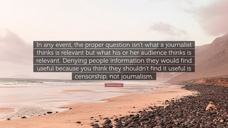 Michael Kinsley Quote: “In any event, the proper question isn’t what a journalist thinks is relevant but what his or her audience thinks is relevant. Denying people information they would find useful because you think they shouldn’t find it useful is censorship, not journalism.”
