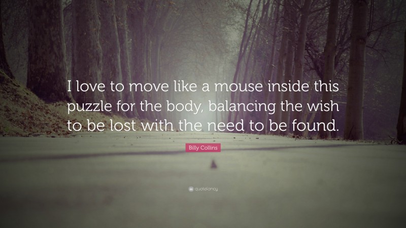 Billy Collins Quote: “I love to move like a mouse inside this puzzle for the body, balancing the wish to be lost with the need to be found.”