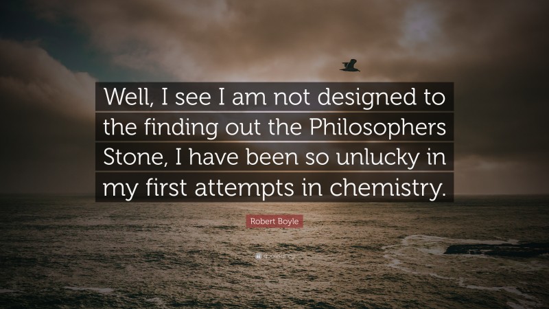 Robert Boyle Quote: “Well, I see I am not designed to the finding out the Philosophers Stone, I have been so unlucky in my first attempts in chemistry.”