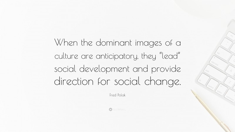 Fred Polak Quote: “When the dominant images of a culture are anticipatory, they “lead” social development and provide direction for social change.”