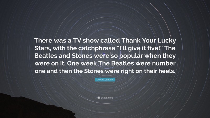 Gordon Lightfoot Quote: “There was a TV show called Thank Your Lucky Stars, with the catchphrase “I’ll give it five!” The Beatles and Stones were so popular when they were on it. One week The Beatles were number one and then the Stones were right on their heels.”
