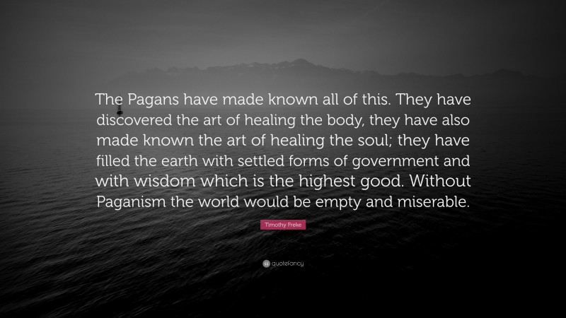 Timothy Freke Quote: “The Pagans have made known all of this. They have discovered the art of healing the body, they have also made known the art of healing the soul; they have filled the earth with settled forms of government and with wisdom which is the highest good. Without Paganism the world would be empty and miserable.”