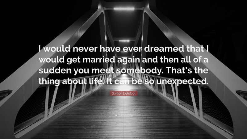 Gordon Lightfoot Quote: “I would never have ever dreamed that I would get married again and then all of a sudden you meet somebody. That’s the thing about life. It can be so unexpected.”