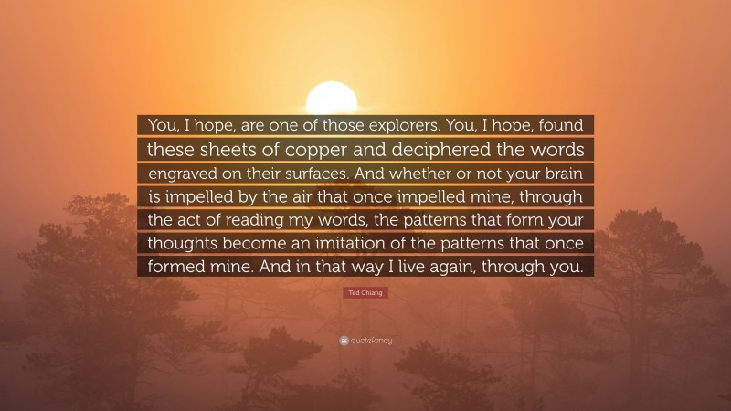 Ted Chiang Quote: “You, I hope, are one of those explorers. You, I hope, found these sheets of copper and deciphered the words engraved on their surfaces. And whether or not your brain is impelled by the air that once impelled mine, through the act of reading my words, the patterns that form your thoughts become an imitation of the patterns that once formed mine. And in that way I live again, through you.”