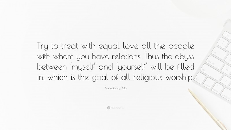 Anandamayi Ma Quote: “Try to treat with equal love all the people with whom you have relations. Thus the abyss between ‘myself’ and ‘yourself’ will be filled in, which is the goal of all religious worship.”