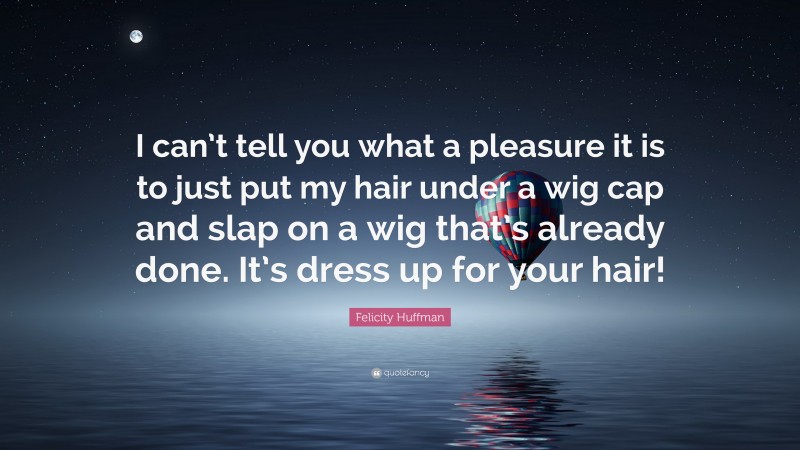 Felicity Huffman Quote: “I can’t tell you what a pleasure it is to just put my hair under a wig cap and slap on a wig that’s already done. It’s dress up for your hair!”