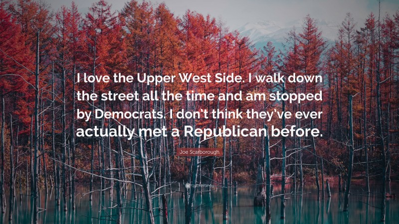 Joe Scarborough Quote: “I love the Upper West Side. I walk down the street all the time and am stopped by Democrats. I don’t think they’ve ever actually met a Republican before.”