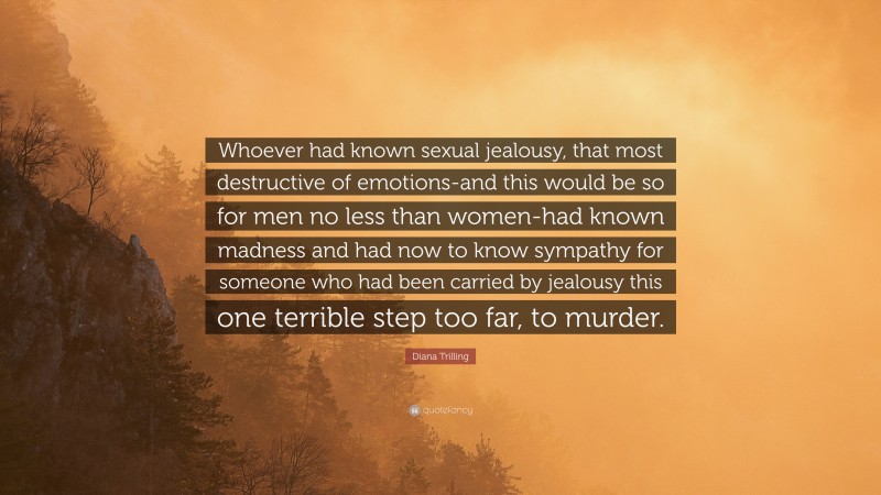 Diana Trilling Quote: “Whoever had known sexual jealousy, that most destructive of emotions-and this would be so for men no less than women-had known madness and had now to know sympathy for someone who had been carried by jealousy this one terrible step too far, to murder.”