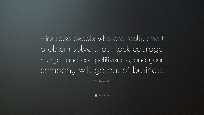 Ben Horowitz Quote: “Hire sales people who are really smart problem solvers, but lack courage, hunger and competitiveness, and your company will go out of business.”