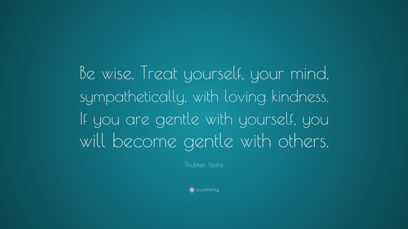 Thubten Yeshe Quote: “Be wise. Treat yourself, your mind, sympathetically, with loving kindness. If you are gentle with yourself, you will become gentle with others.”