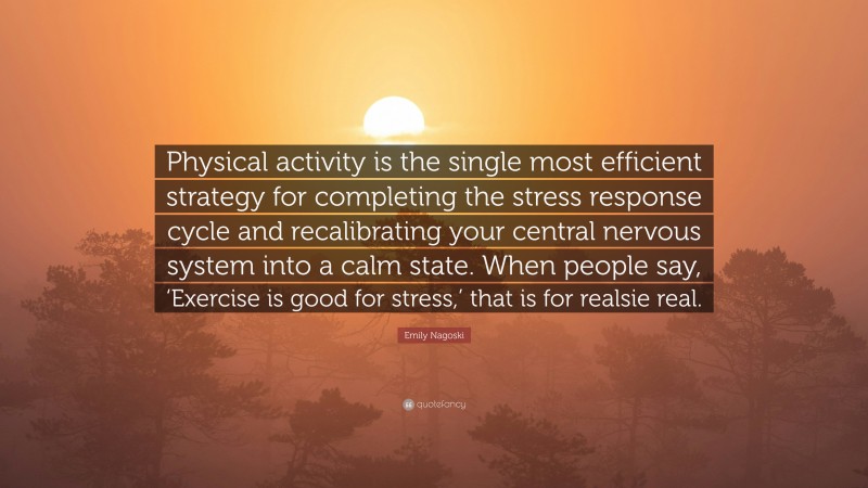 Emily Nagoski Quote: “Physical activity is the single most efficient strategy for completing the stress response cycle and recalibrating your central nervous system into a calm state. When people say, ‘Exercise is good for stress,’ that is for realsie real.”