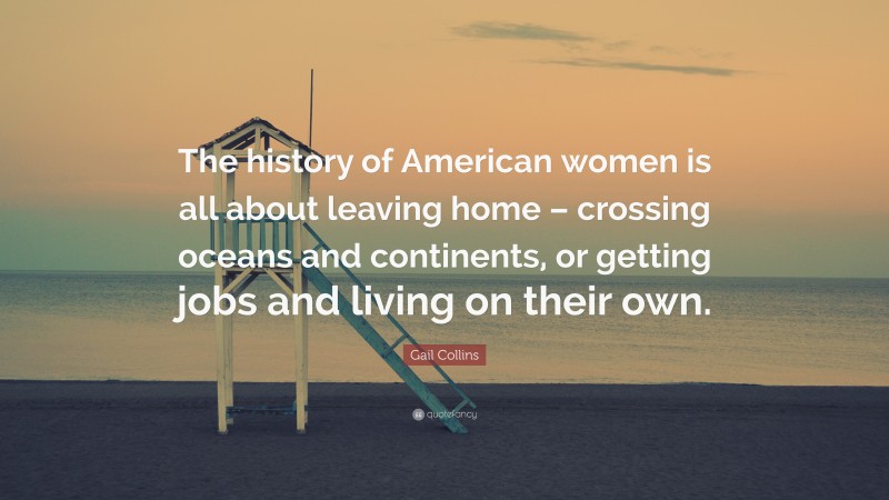 Gail Collins Quote: “The history of American women is all about leaving home – crossing oceans and continents, or getting jobs and living on their own.”