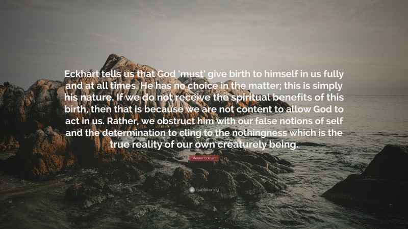 Meister Eckhart Quote: “Eckhart tells us that God ‘must’ give birth to himself in us fully and at all times. He has no choice in the matter; this is simply his nature. If we do not receive the spiritual benefits of this birth, then that is because we are not content to allow God to act in us. Rather, we obstruct him with our false notions of self and the determination to cling to the nothingness which is the true reality of our own creaturely being.”