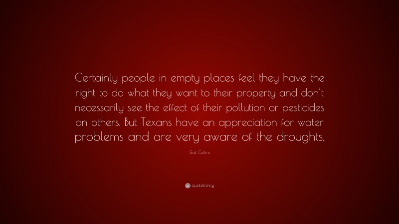 Gail Collins Quote: “Certainly people in empty places feel they have the right to do what they want to their property and don’t necessarily see the effect of their pollution or pesticides on others. But Texans have an appreciation for water problems and are very aware of the droughts.”