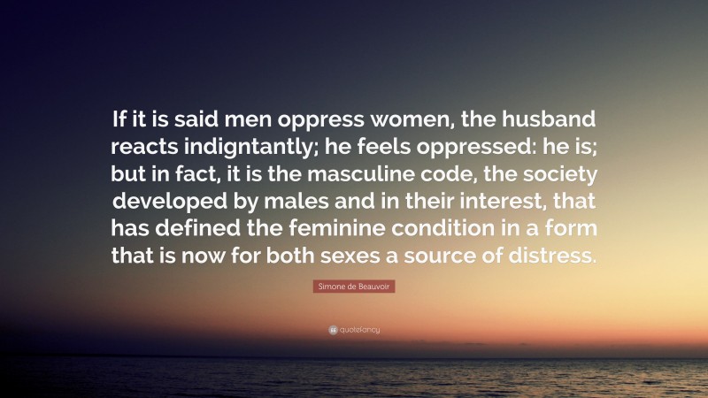 Simone de Beauvoir Quote: “If it is said men oppress women, the husband reacts indigntantly; he feels oppressed: he is; but in fact, it is the masculine code, the society developed by males and in their interest, that has defined the feminine condition in a form that is now for both sexes a source of distress.”