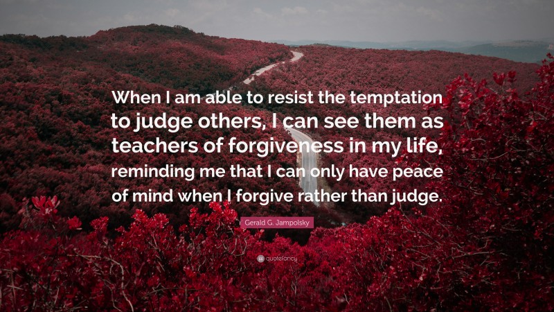 Gerald G. Jampolsky Quote: “When I am able to resist the temptation to judge others, I can see them as teachers of forgiveness in my life, reminding me that I can only have peace of mind when I forgive rather than judge.”