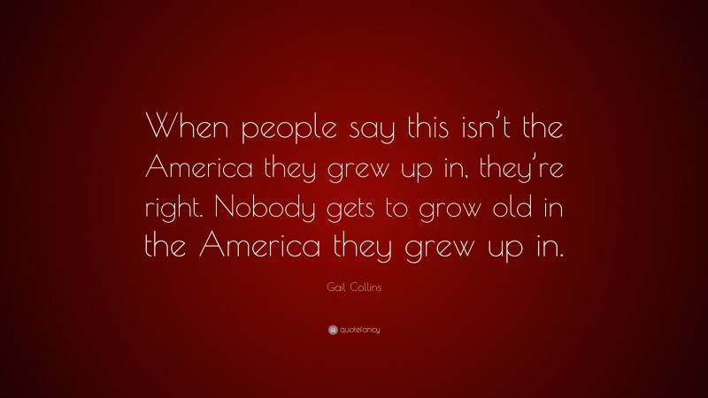 Gail Collins Quote: “When people say this isn’t the America they grew up in, they’re right. Nobody gets to grow old in the America they grew up in.”