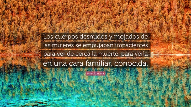 Milan Kundera Quote: “Los cuerpos desnudos y mojados de las mujeres se empujaban impacientes para ver de cerca la muerte, para verla en una cara familiar, conocida.”