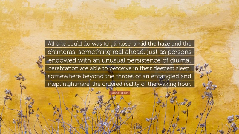 Vladimir Nabokov Quote: “All one could do was to glimpse, amid the haze and the chimeras, something real ahead, just as persons endowed with an unusual persistence of diurnal cerebration are able to perceive in their deepest sleep, somewhere beyond the throes of an entangled and inept nightmare, the ordered reality of the waking hour.”