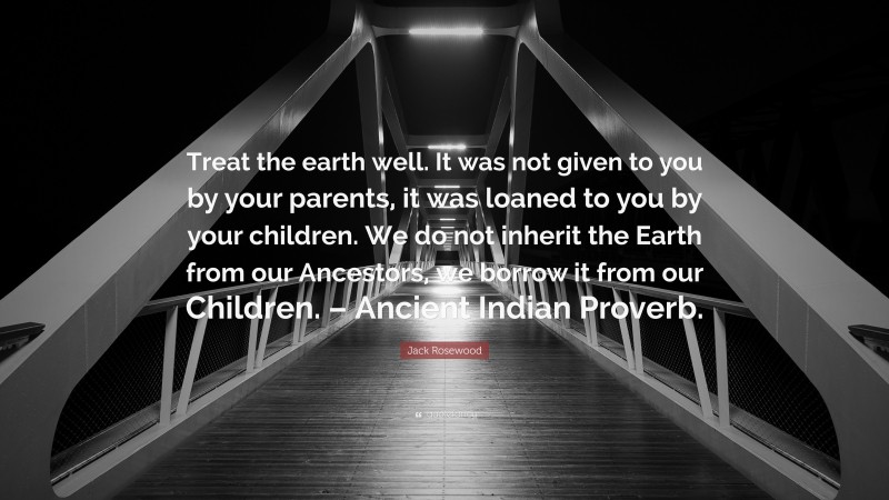 Jack Rosewood Quote: “Treat the earth well. It was not given to you by your parents, it was loaned to you by your children. We do not inherit the Earth from our Ancestors, we borrow it from our Children. – Ancient Indian Proverb.”