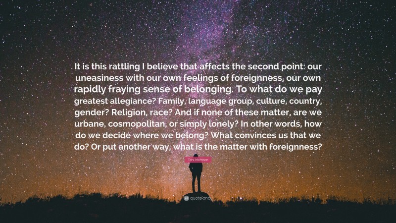 Toni Morrison Quote: “It is this rattling I believe that affects the second point: our uneasiness with our own feelings of foreignness, our own rapidly fraying sense of belonging. To what do we pay greatest allegiance? Family, language group, culture, country, gender? Religion, race? And if none of these matter, are we urbane, cosmopolitan, or simply lonely? In other words, how do we decide where we belong? What convinces us that we do? Or put another way, what is the matter with foreignness?”