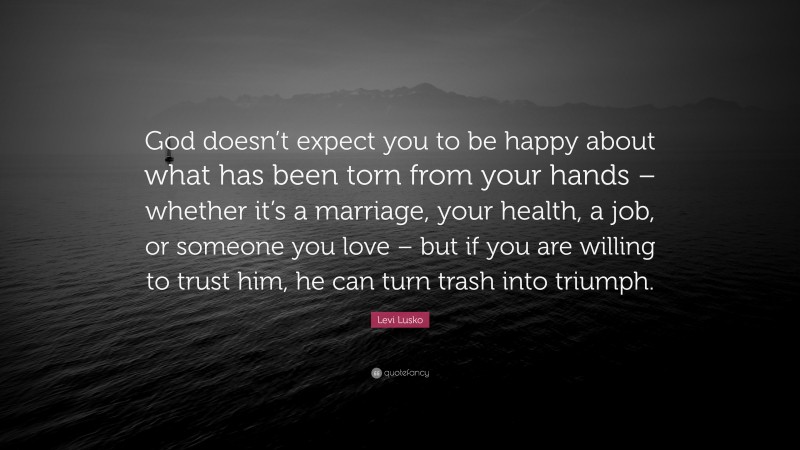 Levi Lusko Quote: “God doesn’t expect you to be happy about what has been torn from your hands – whether it’s a marriage, your health, a job, or someone you love – but if you are willing to trust him, he can turn trash into triumph.”
