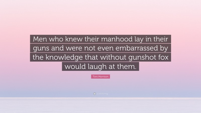 Toni Morrison Quote: “Men who knew their manhood lay in their guns and were not even embarrassed by the knowledge that without gunshot fox would laugh at them.”