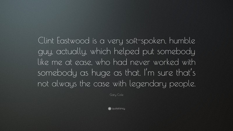 Gary Cole Quote: “Clint Eastwood is a very soft-spoken, humble guy, actually, which helped put somebody like me at ease, who had never worked with somebody as huge as that. I’m sure that’s not always the case with legendary people.”