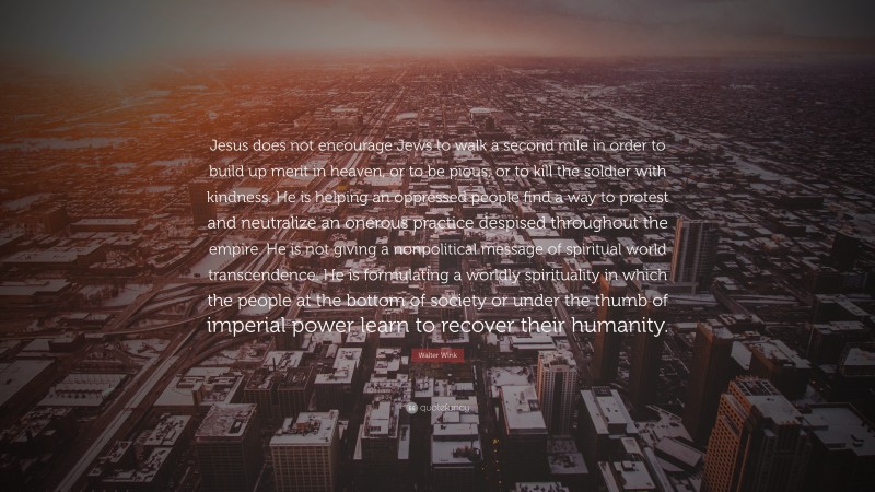 Walter Wink Quote: “Jesus does not encourage Jews to walk a second mile in order to build up merit in heaven, or to be pious, or to kill the soldier with kindness. He is helping an oppressed people find a way to protest and neutralize an onerous practice despised throughout the empire. He is not giving a nonpolitical message of spiritual world transcendence. He is formulating a worldly spirituality in which the people at the bottom of society or under the thumb of imperial power learn to recover their humanity.”