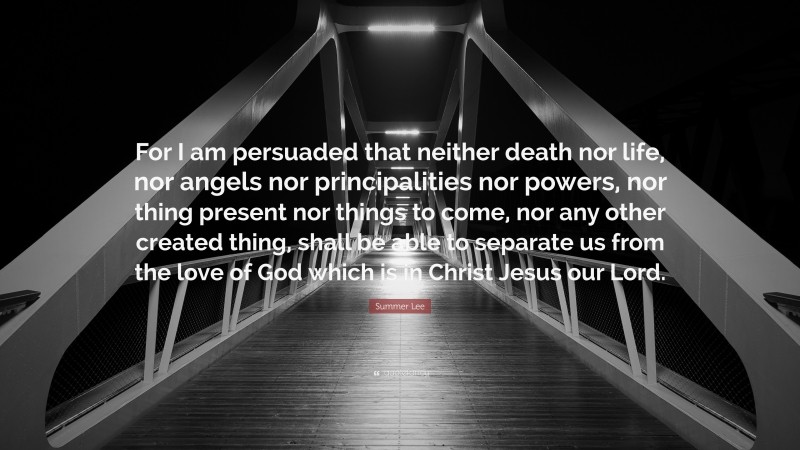 Summer Lee Quote: “For I am persuaded that neither death nor life, nor angels nor principalities nor powers, nor thing present nor things to come, nor any other created thing, shall be able to separate us from the love of God which is in Christ Jesus our Lord.”