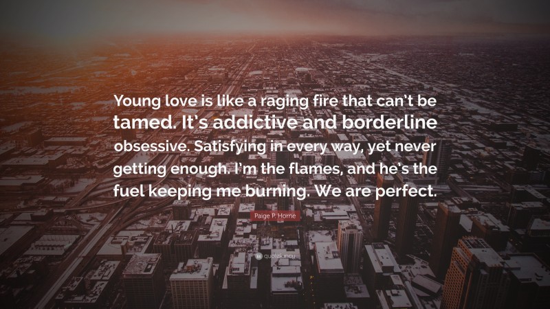 Paige P. Horne Quote: “Young love is like a raging fire that can’t be tamed. It’s addictive and borderline obsessive. Satisfying in every way, yet never getting enough. I’m the flames, and he’s the fuel keeping me burning. We are perfect.”