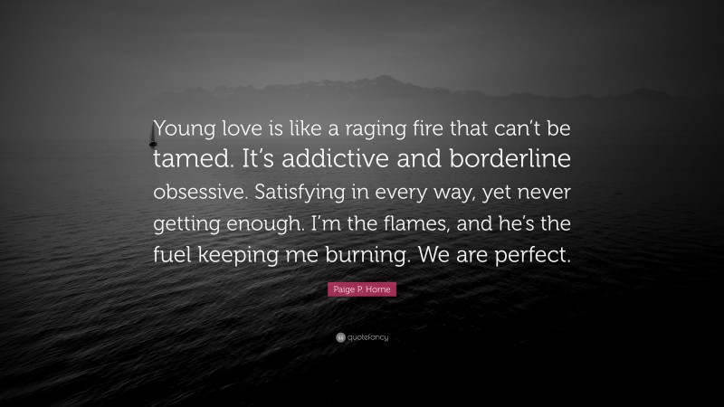 Paige P. Horne Quote: “Young love is like a raging fire that can’t be tamed. It’s addictive and borderline obsessive. Satisfying in every way, yet never getting enough. I’m the flames, and he’s the fuel keeping me burning. We are perfect.”