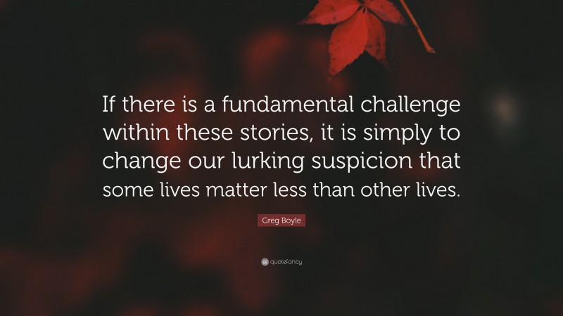 Greg Boyle Quote: “If there is a fundamental challenge within these stories, it is simply to change our lurking suspicion that some lives matter less than other lives.”