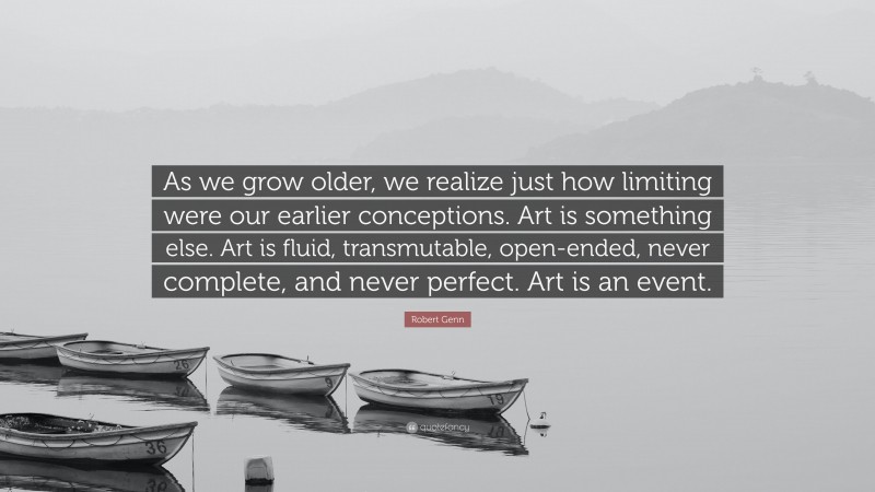 Robert Genn Quote: “As we grow older, we realize just how limiting were our earlier conceptions. Art is something else. Art is fluid, transmutable, open-ended, never complete, and never perfect. Art is an event.”