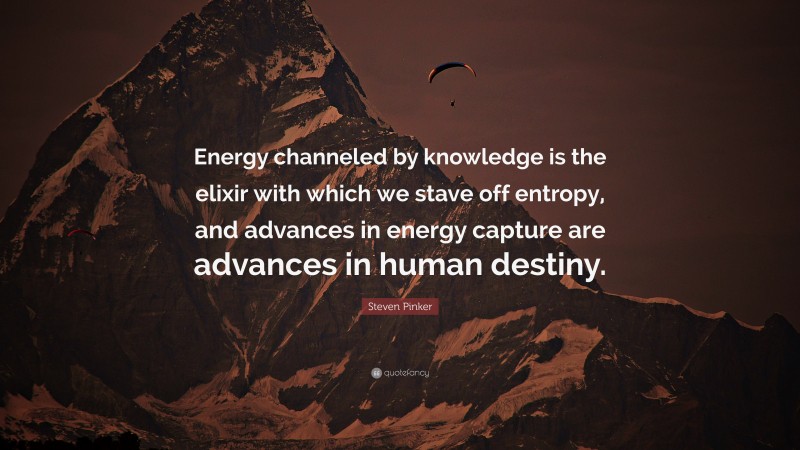 Steven Pinker Quote: “Energy channeled by knowledge is the elixir with which we stave off entropy, and advances in energy capture are advances in human destiny.”