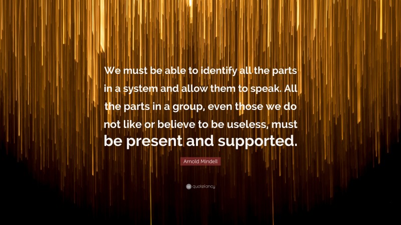 Arnold Mindell Quote: “We must be able to identify all the parts in a system and allow them to speak. All the parts in a group, even those we do not like or believe to be useless, must be present and supported.”