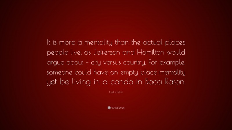 Gail Collins Quote: “It is more a mentality than the actual places people live, as Jefferson and Hamilton would argue about – city versus country. For example, someone could have an empty place mentality yet be living in a condo in Boca Raton.”