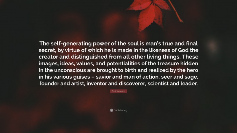 Erich Neumann Quote: “The self-generating power of the soul is man’s true and final secret, by virtue of which he is made in the likeness of God the creator and distinguished from all other living things. These images, ideas, values, and potentialities of the treasure hidden in the unconscious are brought to birth and realized by the hero in his various guises – savior and man of action, seer and sage, founder and artist, inventor and discoverer, scientist and leader.”