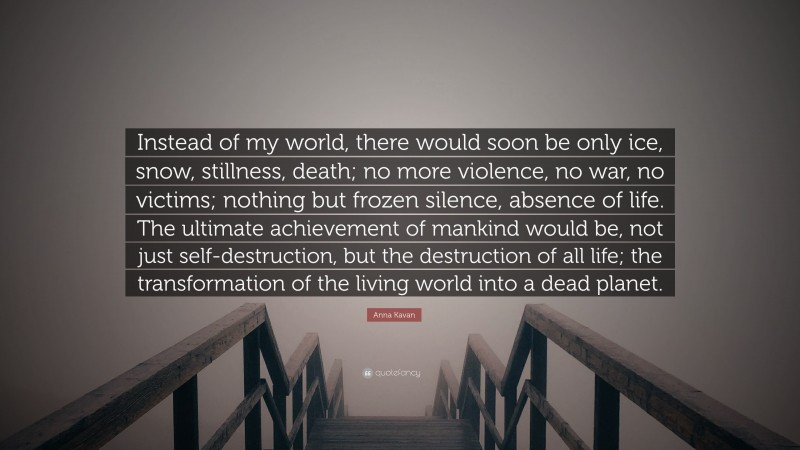 Anna Kavan Quote: “Instead of my world, there would soon be only ice, snow, stillness, death; no more violence, no war, no victims; nothing but frozen silence, absence of life. The ultimate achievement of mankind would be, not just self-destruction, but the destruction of all life; the transformation of the living world into a dead planet.”