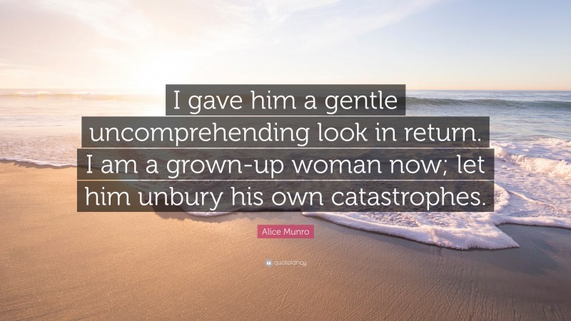 Alice Munro Quote: “I gave him a gentle uncomprehending look in return. I am a grown-up woman now; let him unbury his own catastrophes.”
