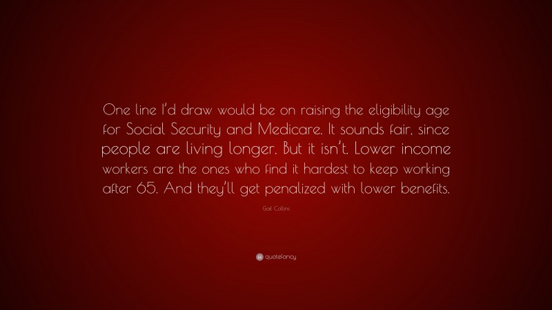 Gail Collins Quote: “One line I’d draw would be on raising the eligibility age for Social Security and Medicare. It sounds fair, since people are living longer. But it isn’t. Lower income workers are the ones who find it hardest to keep working after 65. And they’ll get penalized with lower benefits.”