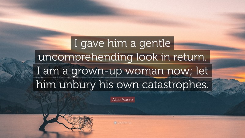 Alice Munro Quote: “I gave him a gentle uncomprehending look in return. I am a grown-up woman now; let him unbury his own catastrophes.”